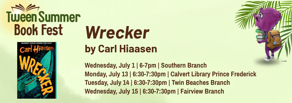 Tween Summer Book Fest Wrecker by Carl Hiaasen Wednesday, July 1 | 6–7pm | Southern Branch Monday, July 13 | 6:30–7:30pm | Calvert Library Prince Frederick Tuesday, July 14 | 6:30–7:30pm | Twin Beaches Branch Wednesday, July 15 | 6:30–7:30pm | Fairview Branch